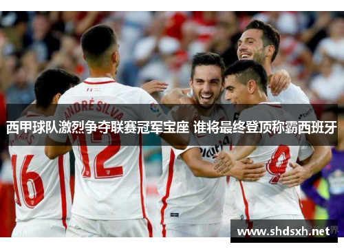 西甲球队激烈争夺联赛冠军宝座 谁将最终登顶称霸西班牙